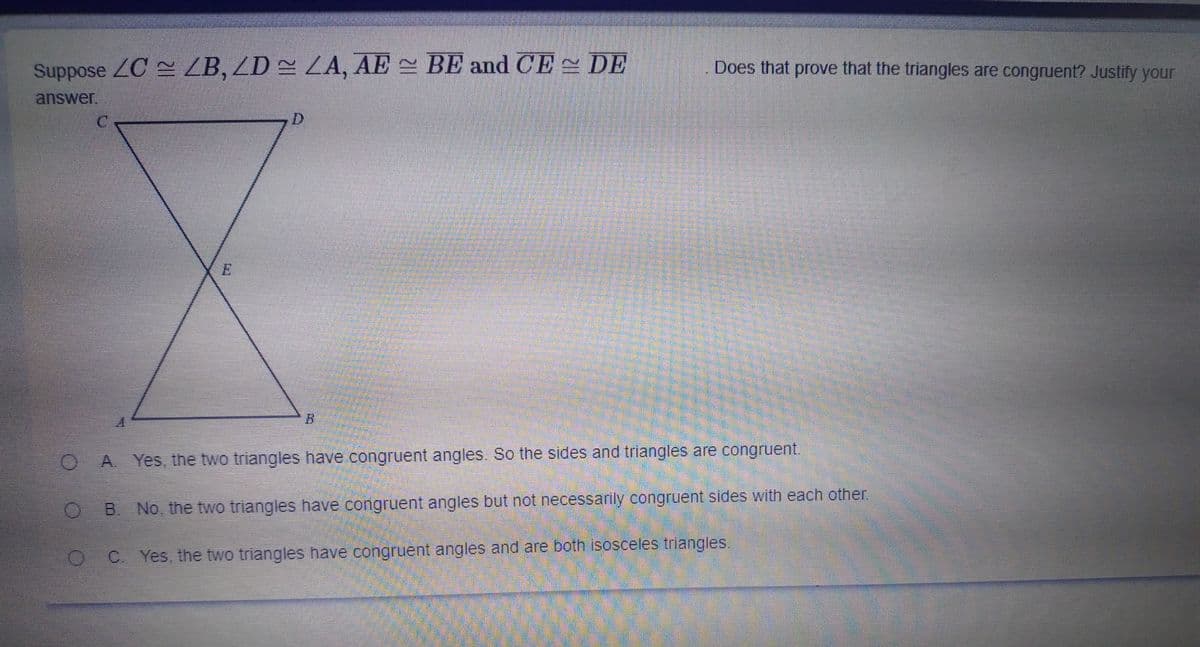 Suppose ZC ZB, ZD = ZA, AE BE and CE DE
Does that prove that the triangles are congruent? Justify your
answer.
OA Yes, the two triangles have congruent angles. So the sides and triangles are congruent.
O B No, the two triangles have congruent angles but not necessarily congruent sides with each other.
O C Yes, the two triangles have congruent angles and are both isosceles triangles.
