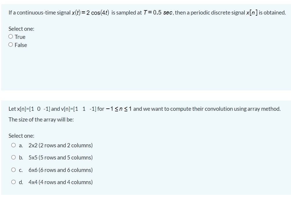 If a continuous-time signal x(t) = 2 cos(4t) is sampled at T= 0.5 sec, then a periodic discrete signal x[n]is obtained.
Select one:
O True
O False
Let x[n]=[1 0 -1] and v[n]=[1 1 -1] for -1<n<1 and we want to compute their convolution using array method.
The size of the array will be:
Select one:
O a.
2x2 (2 rows and 2 columns)
O b. 5x5 (5 rows and 5 columns)
c.
6x6 (6 rows and 6 columns)
O d. 4x4 (4 rows and 4 columns)
