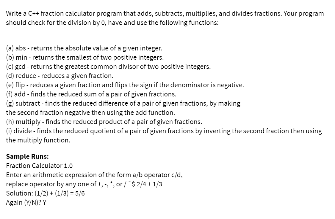Write a C++ fraction calculator program that adds, subtracts, multiplies, and divides fractions. Your program
should check for the division by 0, have and use the following functions:
(a) abs - returns the absolute value of a given integer.
(b) min - returns the smallest of two positive integers.
(c) gcd - returns the greatest common divisor of two positive integers.
(d) reduce - reduces a given fraction.
(e) flip - reduces a given fraction and flips the sign if the denominator is negative.
(f) add - finds the reduced sum of a pair of given fractions.
(g) subtract - finds the reduced difference of a pair of given fractions, by making
the second fraction negative then using the add function.
(h) multiply - finds the reduced product of a pair of given fractions.
(i) divide - finds the reduced quotient of a pair of given fractions by inverting the second fraction then using
the multiply function.
Sample Runs:
Fraction Calculator 1.0
Enter an arithmetic expression of the form a/b operator c/d,
replace operator by any one of +, -, *, or / ~$ 2/4 + 1/3
Solution: (1/2) + (1/3) = 5/6
Again (Y/N)? Y
