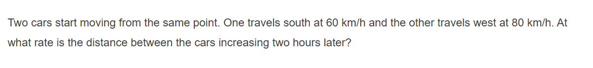 Two cars start moving from the same point. One travels south at 60 km/h and the other travels west at 80 km/h. At
what rate is the distance between the cars increasing two hours later?
