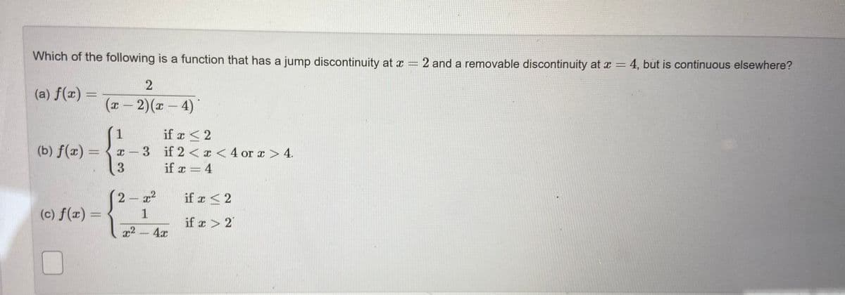 Which of the following is a function that has a jump discontinuity at x = 2 and a removable discontinuity at x= 4, but is continuous elsewhere?
(a) f(x) =
(x - 2)(x- 4)
1
if x <2
(b) f(x) =
3 if 2< <4 or x > 4.
3.
if x = 4
if x < 2
(c) f(x) =
1
if z > 2
x2-4x
2)
