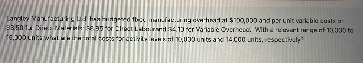 Langley Manufacturing Ltd. has budgeted fixed manufacturing overhead at $100,000 and per unit variable costs of
$3.50 for Direct Materials; $8.95 for Direct Labourand $4.10 for Variable Overhead. With a relevant range of 10,000 to
15,000 units what are the total costs for activity levels of 10,000 units and 14,000 units, respectively?
