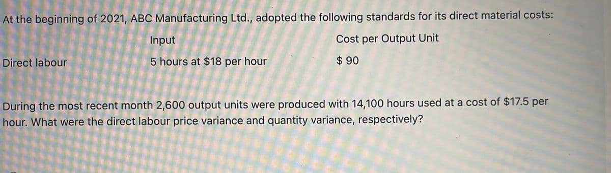 At the beginning of 2021, ABC Manufacturing Ltd., adopted the following standards for its direct material costs:
Input
Cost per Output Unit
Direct labour
5 hours at $18 per hour
$ 90
During the most recent month 2,600 output units were produced with 14,100 hours used at a cost of $17.5 per
hour. What were the direct labour price variance and quantity variance, respectively?
