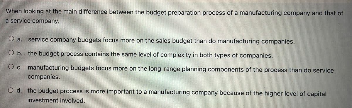 When looking at the main difference between the budget preparation process of a manufacturing company and that of
a service company,
a.
service company budgets focus more on the sales budget than do manufacturing companies.
O b. the budget process contains the same level of complexity in both types of companies.
c. manufacturing budgets focus more on the long-range planning components of the process than do service
companies.
O d. the budget process is more important to a manufacturing company because of the higher level of capital
investment involved.
