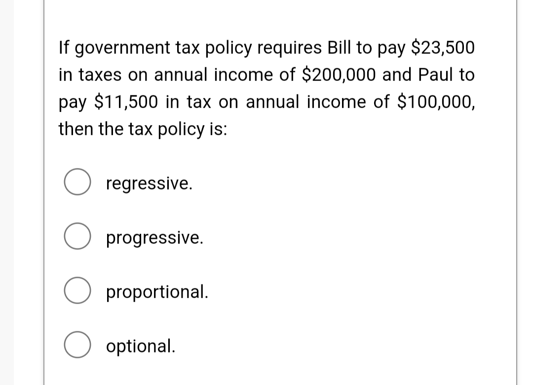 If government tax policy requires Bill to pay $23,500
in taxes on annual income of $200,000 and Paul to
pay $11,500 in tax on annual income of $100,000,
then the tax policy is:
regressive.
O progressive.
proportional.
optional.