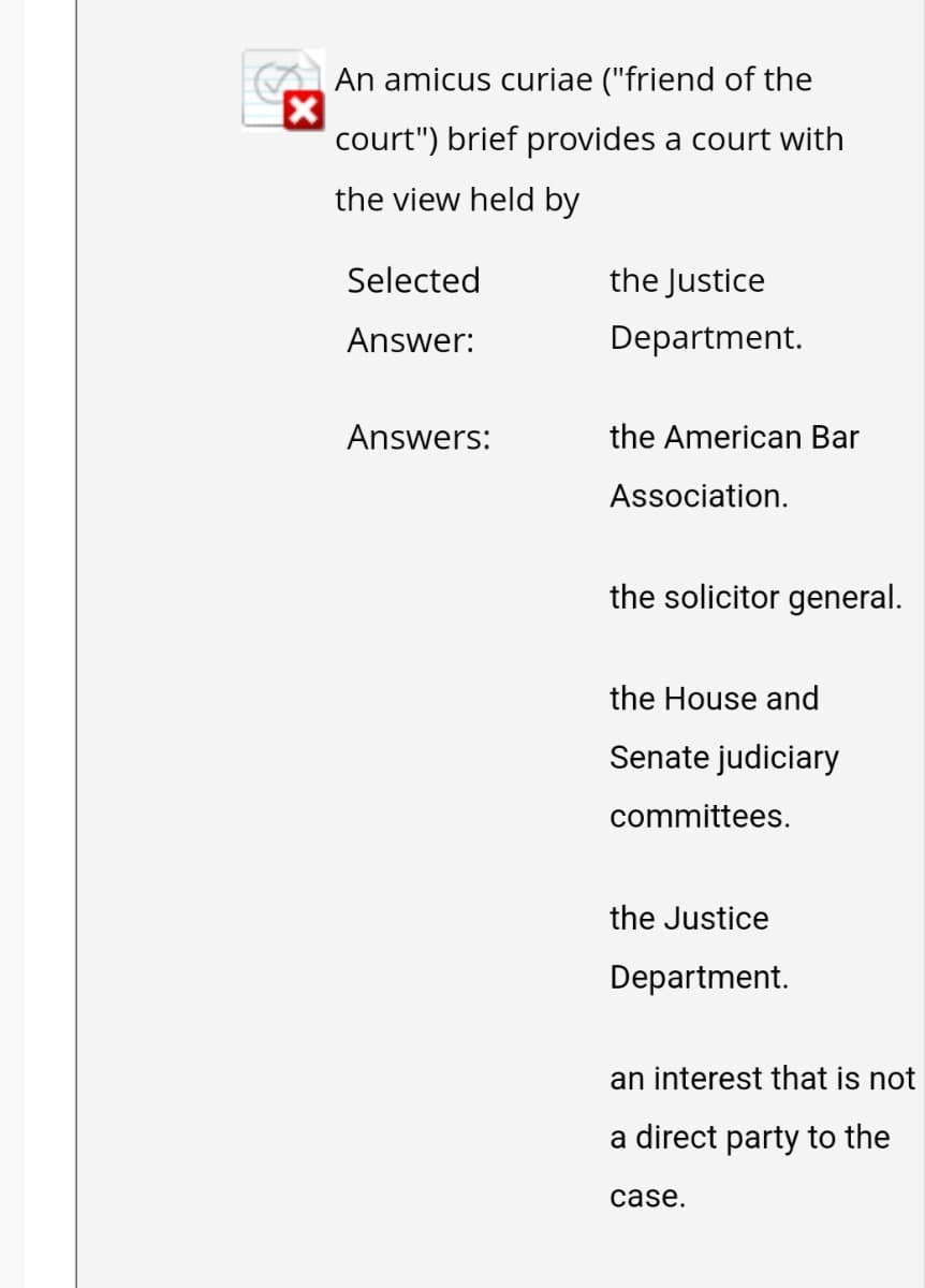 An amicus curiae ("friend of the
court") brief provides a court with
the view held by
Selected
Answer:
Answers:
the Justice
Department.
the American Bar
Association.
the solicitor general.
the House and
Senate judiciary
committees.
the Justice
Department.
an interest that is not
a direct party to the
case.