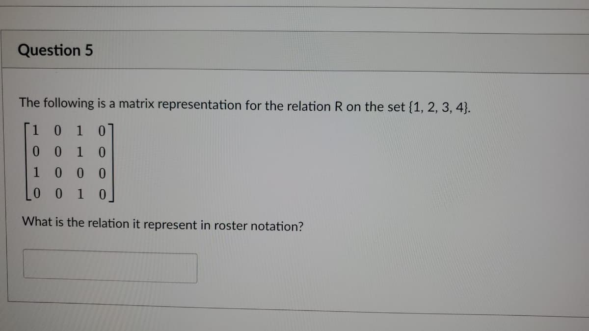 Question 5
The following is a matrix representation for the relation R on the set {1, 2, 3, 4).
1 0 1 0
0 0 10
1 0 0 0
LO 0 10
What is the relation it represent in roster notation?