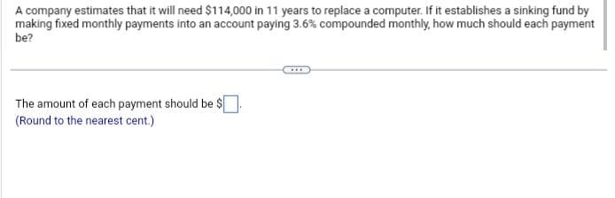 A company estimates that it will need $114,000 in 11 years to replace a computer. If it establishes a sinking fund by
making fixed monthly payments into an account paying 3.6% compounded monthly, how much should each payment
be?
The amount of each payment should be $
(Round to the nearest cent.)