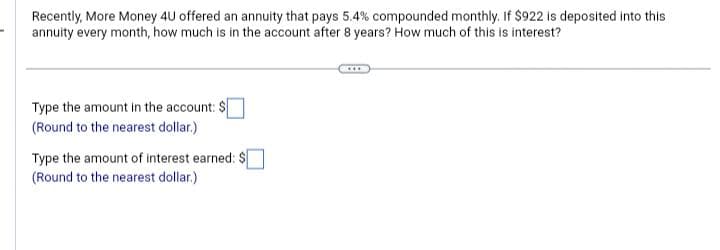 Recently, More Money 4U offered an annuity that pays 5.4% compounded monthly. If $922 is deposited into this
annuity every month, how much is in the account after 8 years? How much of this is interest?
Type the amount in the account: $
(Round to the nearest dollar.)
Type the amount of interest earned: $
(Round to the nearest dollar.)