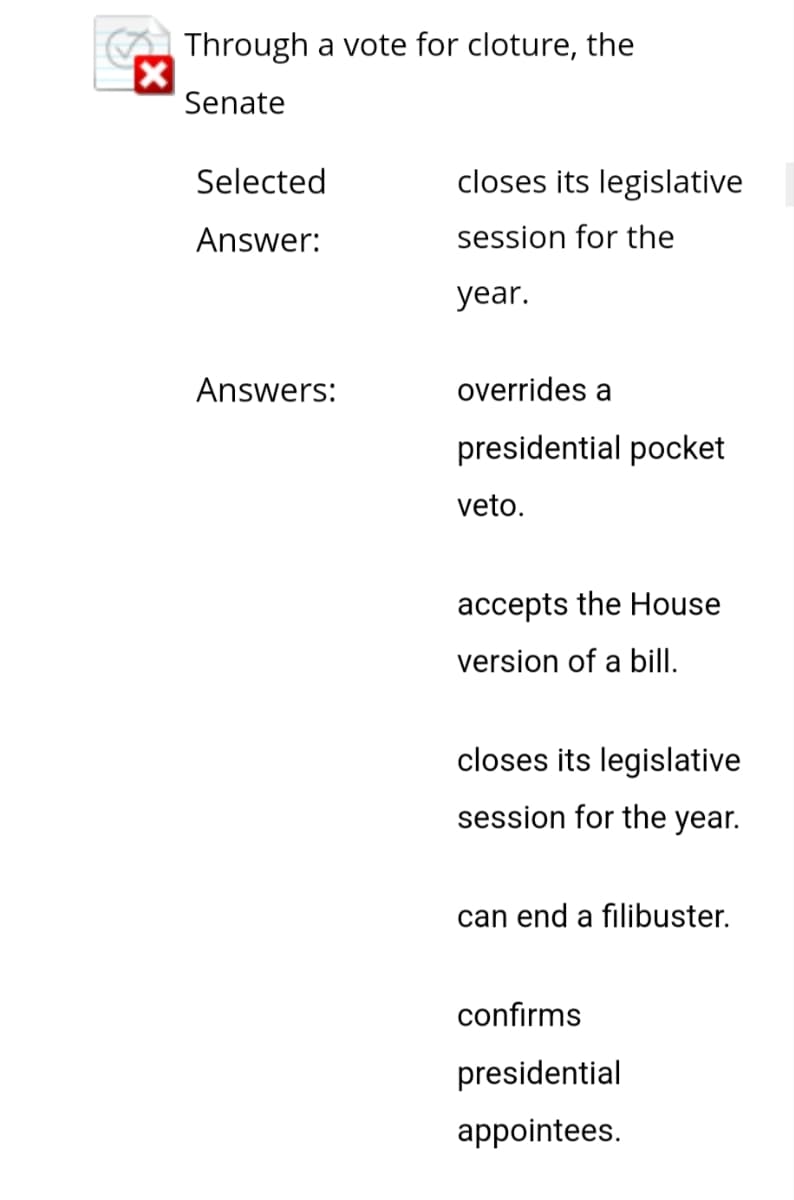 X
Through a vote for cloture, the
Senate
Selected
Answer:
Answers:
closes its legislative
session for the
year.
overrides a
presidential pocket
veto.
accepts the House
version of a bill.
closes its legislative
session for the year.
can end a filibuster.
confirms
presidential
appointees.