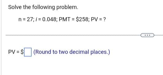 Solve the following problem.
n = 27; i = 0.048; PMT= $258; PV = ?
PV = $ (Round to two decimal places.)