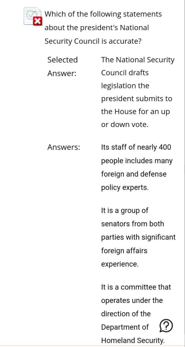 Which of the following statements
X
about the president's National
Security Council is accurate?
Selected
Answer:
Answers:
The National Security
Council drafts
legislation the
president submits to
the House for an up
or down vote.
Its staff of nearly 400
people includes many
foreign and defense
policy experts.
It is a group of
senators from both
parties with significant
foreign affairs
experience.
It is a committee that
operates under the
direction of the
Department of
Ⓡ
Homeland Security.