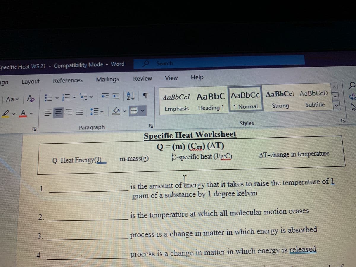 Search
pecific Heat WS 21 Compatibility Mode Word
References
Mailings
Review
View
Help
ign
Layout
AaBbCcl AaBbC AaBbCc AaBbCcl AaBbCcD
Subtitle
Aa - A E-E EE AL
三五| 1
Emphasis
Heading 1
1 Normal
Strong
三三=|三.| 么-
Styles
Paragraph
Specific Heat Worksheet
Q = (m) (Csp) (AT)
C-specific heat (J/g C)
AT-change in temperature
Q- Heat Energy(0
m-mass(g)
is the amount of energy that it takes to raise the temperature of 1
gram of a substance by 1 degree kelvin
1.
2.
is the temperature at which all molecular motion ceases
3.
process is a change in matter in which energy is absorbed
process is a change in matter in which is released
energy
4.
