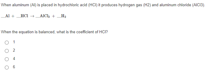When aluminum (AI) is placed in hydrochloric acid (HCI) it produces hydrogen gas (H2) and aluminum chloride (AIC13).
Al + HCI → _AlC +H2
When the equation is balanced, what is the coefficient of HCI?
O 1
O 2
O 4
6.
