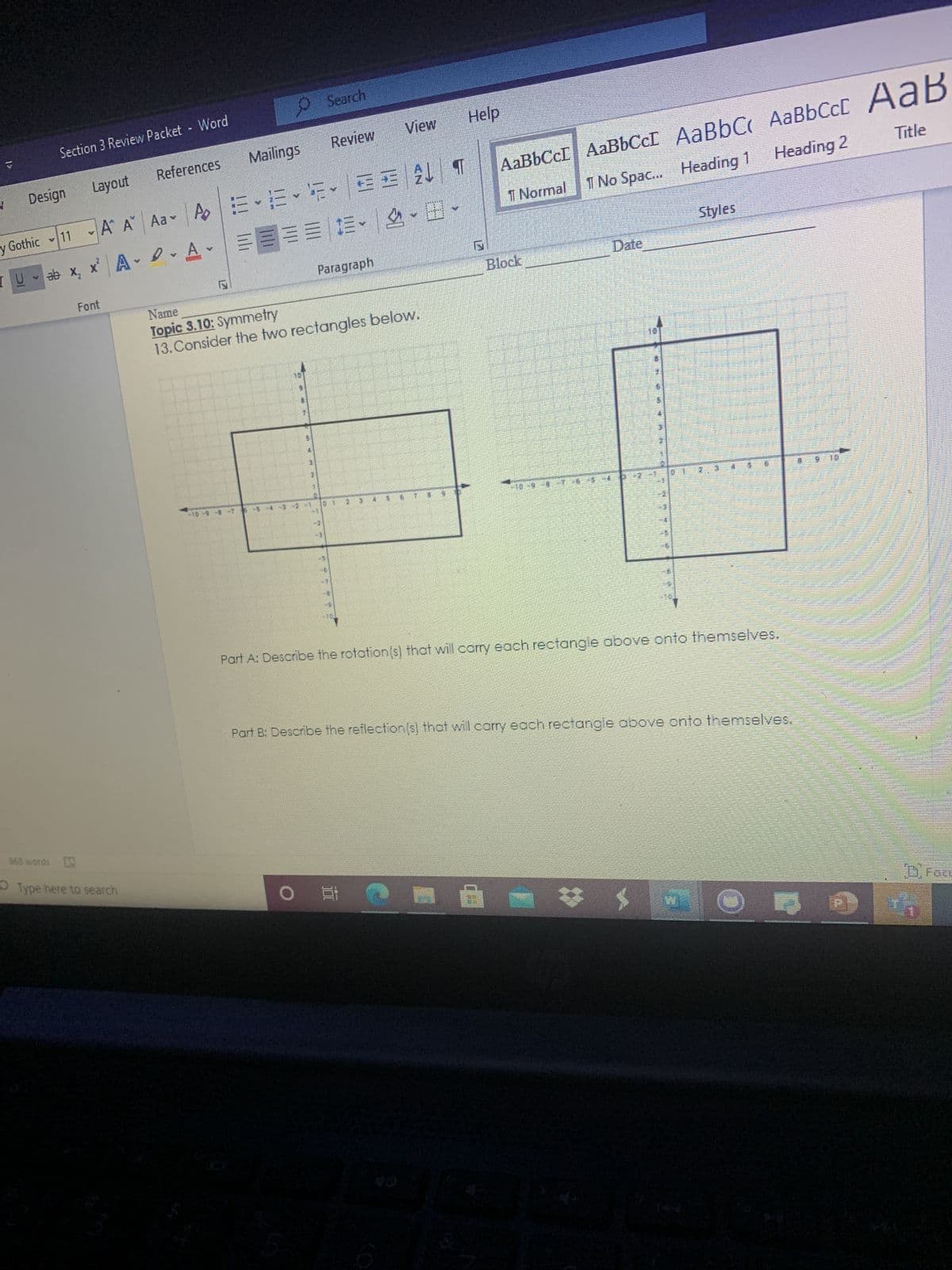 Search
Section 3 Review Packet Word
Review
View
Layout
ubisa
References
sbuijie
b| 13壬 |^些,三,出
I Normal
AABBCCI AaBbCcI AaBbC AaBbCcC AaB
Ao
Title
y Gothic 11 A A Aav
Heading 2
I No Spac.. Heading 1
U- ab x, x A e A
日,可一,些一川业目三
Styles
Paragraph
Font
Block
Date
Name
Topic 3.10: Symmetry
13. Consider the two rectangles below.
Part A: Describe the rotation(s) that will carry each rectangle above onto themselves.
Part B: Describe the reflection(s) that will cory each rectangle above onto themselves.
668 words D
O Type here to search
直0
DFace
