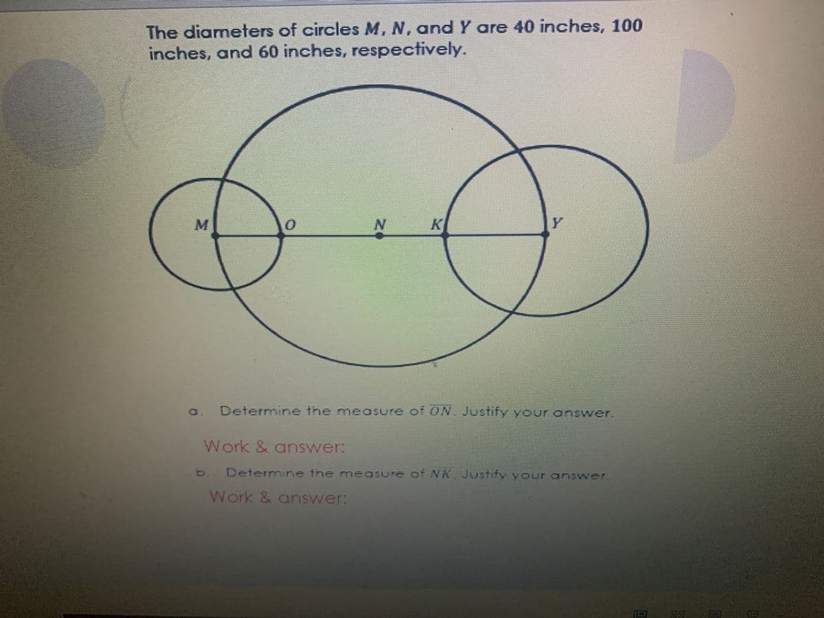 The diameters of circles M, N, and Y are 40 inches, 100
inches, and 60 inches, respectively.
M.
a.
Determine the measure of ON. Justify your answer.
Work & answer:
b Determine the measure of NA Justify your answer.
Work & answer:
