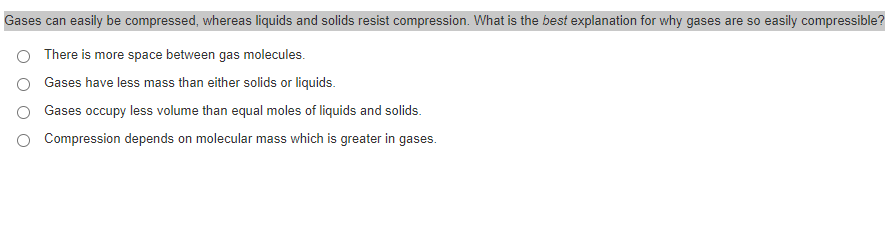 Gases can easily be compressed, whereas liquids and solids resist compression. What is the best explanation for why gases are so easily compressible?
There is more space between gas molecules.
Gases have less mass than either solids or liquids.
Gases occupy less volume than equal moles of liquids and solids.
O Compression depends on molecular mass which is greater in gases.
