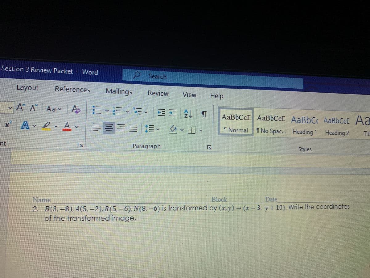 Section 3 Review Packet - Word
Search
Layout
References
Mailings
Review
View
Help
A A Aav Ao
三E
AaBbCcI AaBbCcI AaBbC AaBbCcC Aa
x A
T Normal
1 No Spac.. Heading 1 Heading 2
Tit
nt
Paragraph
Styles
Blook
Date
Name
2. B(3.-8),A(5,-2), R(5, -6), N(8,-6) is transformed by (x, v) → (x – 3, y + 10). Write the coordinates
of the transformed image.
(x-3, y+ 10). Write the coordinotes
%3D
lih
