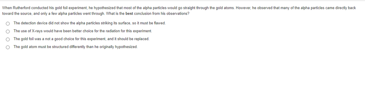 When Rutherford conducted his gold foil experiment, he hypothesized that most of the alpha particles would go straight through the gold atoms. However, he observed that many of the alpha particles came directly back
toward the source, and only a few alpha particles went through. What is the best conclusion from his observations?
The detection device did not show the alpha particles striking its surface, so it must be flawed.
The use of X-rays would have been better choice for the radiation for this experiment.
The gold foil was a not a good choice for this experiment, and it should be replaced.
O The gold atom must be structured differently than he originally hypothesized.
