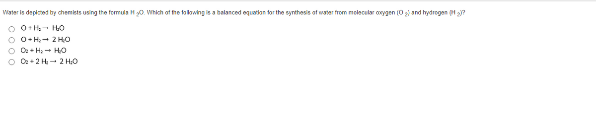 Water is depicted by chemists using the formula H 20. Which of the following is a balanced equation for the synthesis of water from molecular oxygen (O 2) and hydrogen (H 2)?
O+ H2 - H20
O+ H2 - 2 H2O
O2 + H2 - H2O
O2 + 2 H2 → 2 H:O
