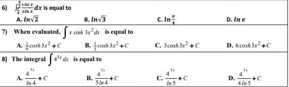 cos x
6)
dx is equal to
7 sin x
A. Inv2
c. In
B. Inv3
D. In e
7) When evaluated,
r sinh 3x dx is equal to
A. tcosh 3x +C
8) The integral 4* dx is equal to
B. cosh 3x +C
C. 3cosh 3x +C
D. 6 cosh 3x +C
4
4
С.
+C
In 5
4
4
A.
+C
В.
+C
D.
+C
In 4
5In 4
4 In 5
