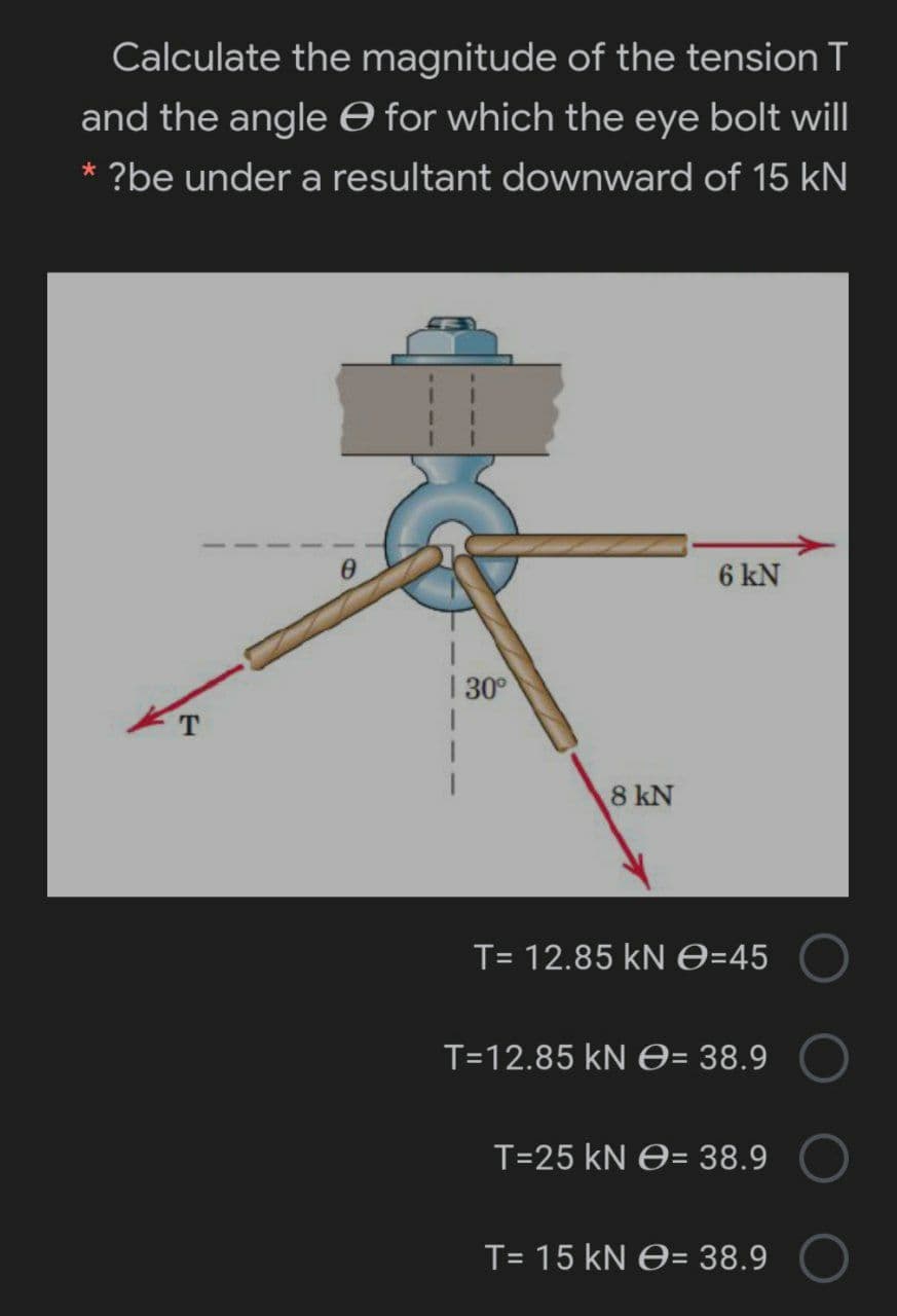 Calculate the magnitude of the tension T
and the angle O for which the eye bolt will
* ?be under a resultant downward of 15 kN
3.
6 kN
| 30°
8 kN
T= 12.85 kN e=45
T=12.85 kN O= 38.9
T=25 kN O= 38.9
T= 15 kN e= 38.9
