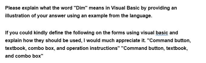 Please explain what the word "Dim" means in Visual Basic by providing an
illustration of your answer using an example from the language.
If you could kindly define the following on the forms using visual basic and
explain how they should be used, I would much appreciate it. "Command button,
textbook, combo box, and operation instructions" "Command button, textbook,
and combo box"