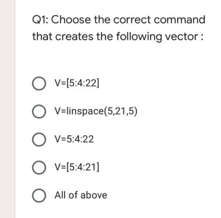 Q1: Choose the correct command
that creates the following vector:
O v=[5:4:22]
V=linspace(5,21,5)
O V=5:4:22
O v=[5:4:21]
O All of above
