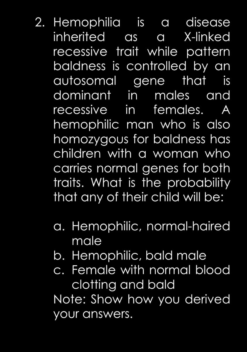 is
2. Hemophilia
inherited
recessive trait while pattern
baldness is controlled by an
autosomal
а
disease
as
а
X-linked
that
is
gene
males
in
dominant
and
recessive
in
females.
А
hemophilic man who is also
homozygous for baldness has
children with a woman who
carries normal genes for both
traits. What is the probability
that any of their child will be:
a. Hemophilic, normal-haired
male
b. Hemophilic, bald male
c. Female with normal blood
clotting and bald
Note: Show how you derived
your answers.
