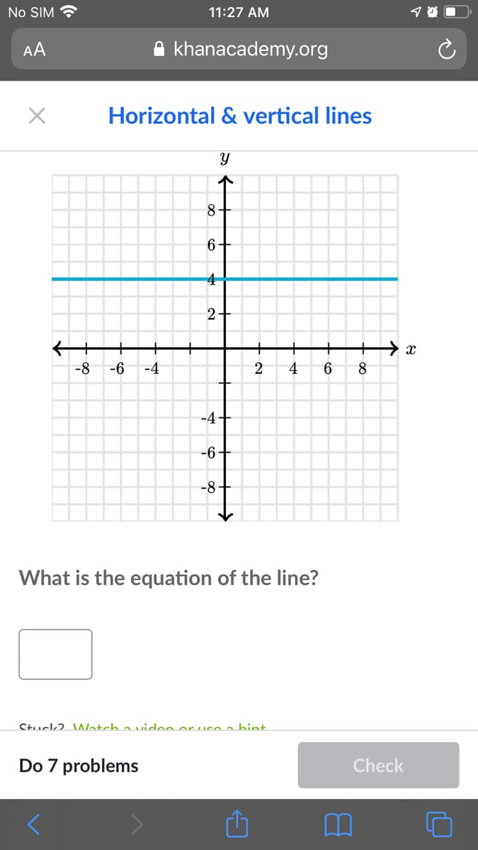 No SIM ?
11:27 AM
AA
khanacademy.org
Horizontal & vertical lines
8-
6+
4
2+
-8
-6
-4
4
6.
8.
-4+
-6+
-8-
What is the equation of the line?
Stuck2. Watch a vidoo or ucoa bint.
Do 7 problems
Check
