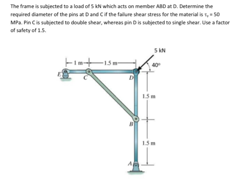 The frame is subjected to a load of 5 kN which acts on member ABD at D. Determine the
required diameter of the pins at D and C if the failure shear stress for the material is ty = 50
MPa. Pin C is subjected to double shear, whereas pin D is subjected to single shear. Use a factor
of safety of 1.5.
||1m-+
1.5 m-
B
A
5 KN
40°
1.5 m
1.5 m