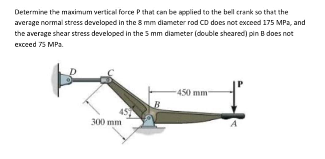 Determine the maximum vertical force P that can be applied to the bell crank so that the
average normal stress developed in the 8 mm diameter rod CD does not exceed 175 MPa, and
the average shear stress developed in the 5 mm diameter (double sheared) pin B does not
exceed 75 MPa.
45%
300 mm
B
-450 mm-