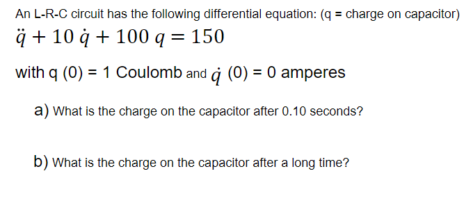 An L-R-C circuit has the following differential equation: (q = charge on capacitor)
ä + 10 à + 100 q = 150
with g (0) = 1 Coulomb and à (0) = 0 amperes
%3D
a) What is the charge on the capacitor after 0.10 seconds?
b) What is the charge on the capacitor after a long time?
