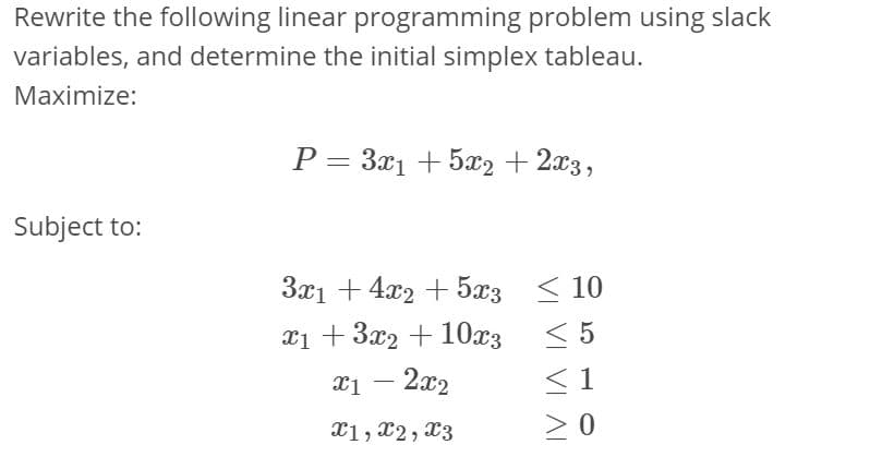 Rewrite the following linear programming problem using slack
variables, and determine the initial simplex tableau.
Maximize:
P = 3x1 + 5x2 + 2x3,
Subject to:
3x1 + 4x2 + 5x3 < 10
< 5
x1 +3x2 + 10x3 < 5
< 1
> 0
xi – 2x2
X1, x2, X3
