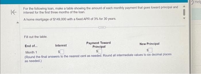 K
For the following loan, make a table showing the amount of each monthly payment that goes toward principal and
interest for the first three months of the loan.
A home mortgage of $149,000 with a fixed APR of 3% for 30 years.
Fill out the table.
Interest
Payment Toward
Principal
New Principal
End of...
Month 1
(Round the final answers to the nearest cent as needed. Round all intermediate values to six decimal places
as needed.)
Help