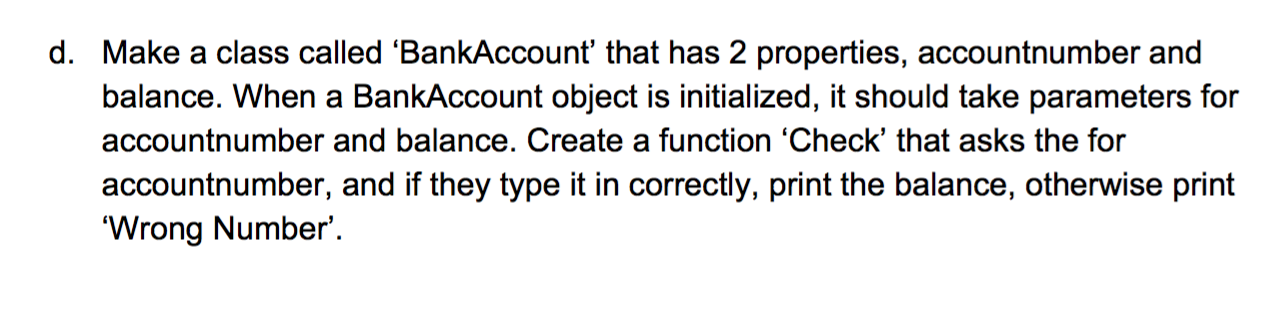 d. Make a class called 'BankAccount' that has 2 properties, accountnumber and
balance. When a BankAccount object is initialized, it should take parameters for
accountnumber and balance. Create a function 'Check' that asks the for
accountnumber, and if they type it in correctly, print the balance, otherwise print
'Wrong Number'.

