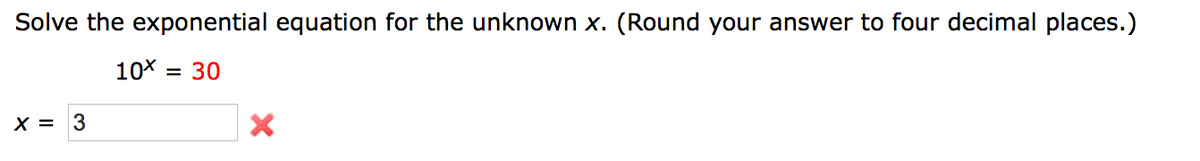 Solve the exponential equation for the unknown x. (Round your answer to four decimal places.)
10X = 30
X = 3
