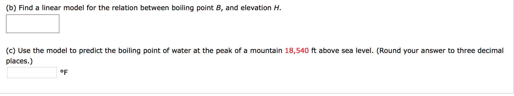 (b) Find a linear model for the relation between boiling point B, and elevation H.
(c) Use the model to predict the boiling point of water at the peak of a mountain 18,540 ft above sea level. (Round your answer to three decimal
places.)
oF
