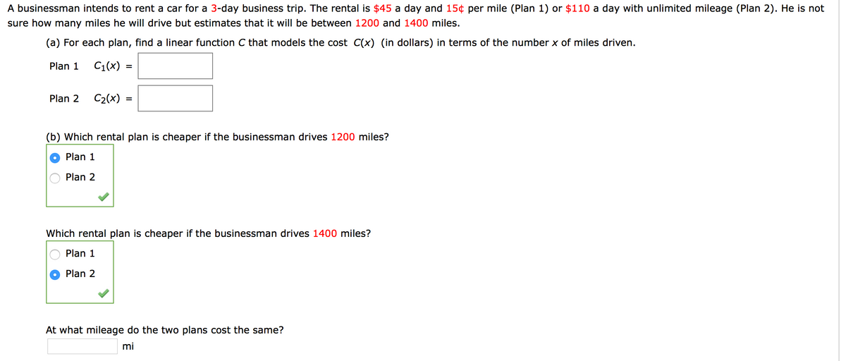 A businessman intends to rent a car for a 3-day business trip. The rental is $45 a day and 15¢ per mile (Plan 1) or $110 a day with unlimited mileage (Plan 2). He is not
sure how many miles he will drive but estimates that it will be between 1200 and 1400 miles.
(a) For each plan, find a linear function C that models the cost C(x) (in dollars) in terms of the number x of miles driven.
Plan 1
C1(x) :
Plan 2
C2(x)
(b) Which rental plan is cheaper if the businessman drives 1200 miles?
Plan 1
Plan 2
Which rental plan is cheaper if the businessman drives 1400 miles?
Plan 1
Plan 2
At what mileage do the two plans cost the same?
mi
