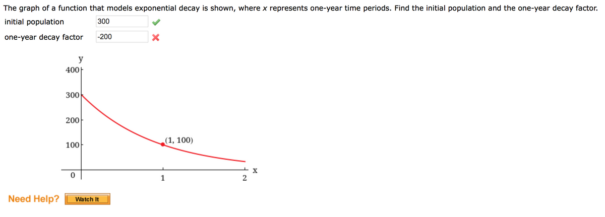 The graph of a function that models exponential decay is shown, where x represents one-year time periods. Find the initial population and the one-year decay factor.
initial population
300
one-year decay factor
-200
y
400|
300
200
(1, 100)
100
1
Need Help?
Watch It
