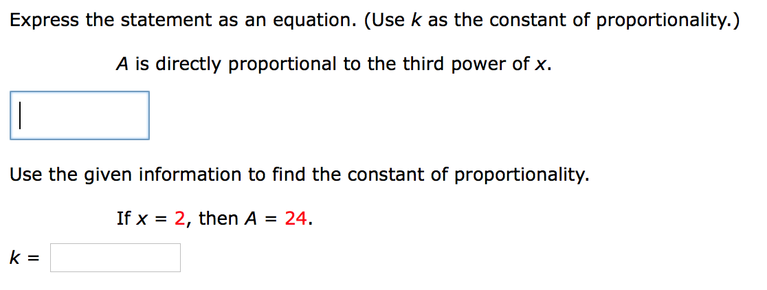 Express the statement as an equation. (Use k as the constant of proportionality.)
A is directly proportional to the third power of x.
Use the given information to find the constant of proportionality.
If x = 2, then A = 24.
%3D
k =
