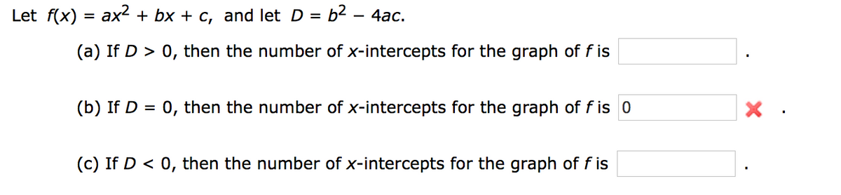 Let f(x) = ax2 + bx + c, and let D = b2 – 4ac.
(a) If D > 0, then the number of x-intercepts for the graph of f is
(b) If D = 0, then the number of x-intercepts for the graph of f is 0
(c) If D < 0, then the number of x-intercepts for the graph of f is
