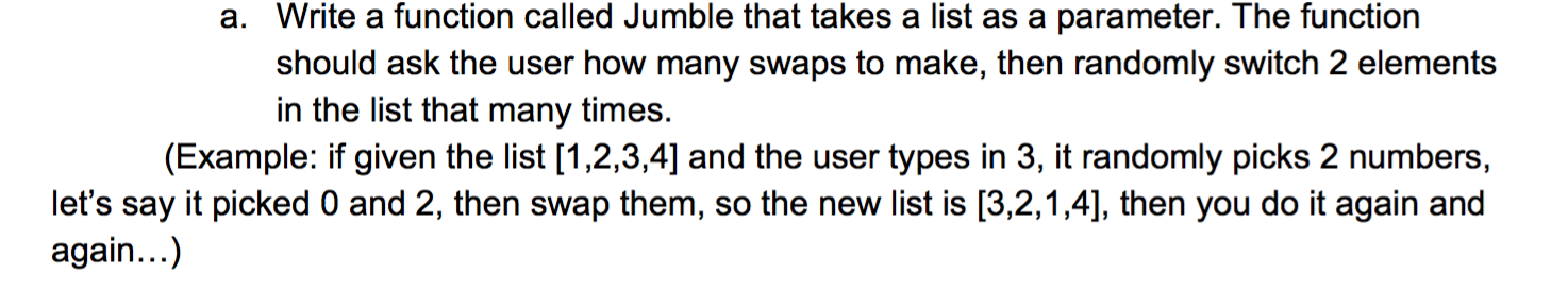 a. Write a function called Jumble that takes a list as a parameter. The function
should ask the user how many swaps to make, then randomly switch 2 elements
in the list that many times.
(Example: if given the list [1,2,3,4] and the user types in 3, it randomly picks 2 numbers,
let's say it picked 0 and 2, then swap them, so the new list is [3,2,1,4], then you do it again and
again...)
