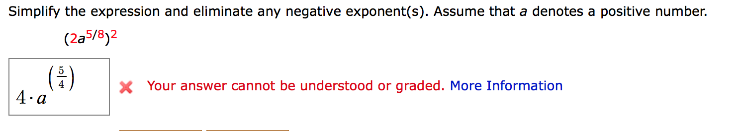 Simplify the expression and eliminate any negative exponent(s). Assume that a denotes a positive number.
(2a5/8)2
(4)
4. a
X Your answer cannot be understood or graded. More Information
