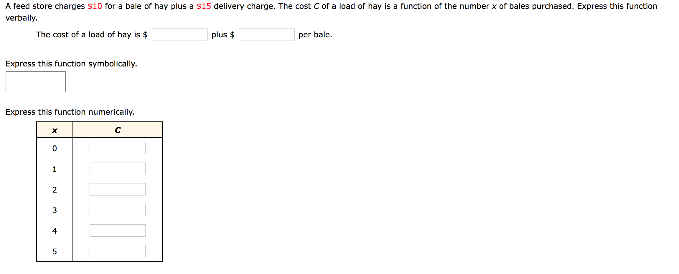 A feed store charges $10 for a bale of hay plus a $15 delivery charge. The cost C of a load of hay is a function of the number x of bales purchased. Express this function
verbally.
The cost of a load of hay is $
plus $
per bale.
Express this function symbolically.
Express this function numerically.
C
2
3
4
