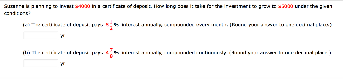Suzanne is planning to invest $4000 in a certificate of deposit. How long does it take for the investment to grow to $5000 under the given
conditions?
(a) The certificate of deposit pays 5% interest annually, compounded every month. (Round your answer to one decimal place.)
yr
(b) The certificate of deposit pays 4% interest annually, compounded continuously. (Round your answer to one decimal place.)
yr

