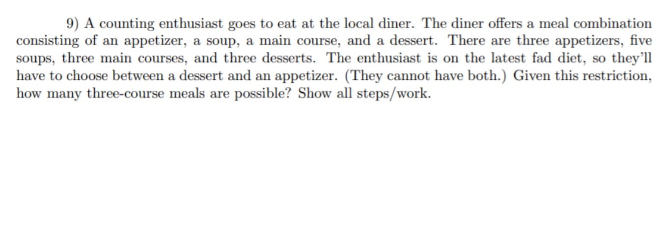 9) A counting enthusiast goes to eat at the local diner. The diner offers a meal combination
consisting of an appetizer, a soup, a main course, and a dessert. There are three appetizers, five
soups, three main courses, and three desserts. The enthusiast is on the latest fad diet, so they'l
have to choose between a dessert and an appetizer. (They cannot have both.) Given this restriction,
how many three-course meals are possible? Show all steps/work.

