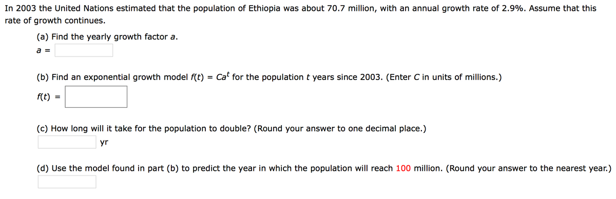 In 2003 the United Nations estimated that the population of Ethiopia was about 70.7 million, with an annual growth rate of 2.9%. Assume that this
rate of growth continues.
(a) Find the yearly growth factor a.
a =
(b) Find an exponential growth model f(t) = Ca" for the population t years since 2003. (Enter C in units of millions.)
f(t)
(c) How long will it take for the population to double? (Round your answer to one decimal place.)
yr
(d) Use the model found in part (b) to predict the year in which the population will reach 100 million. (Round your answer to the nearest year.)

