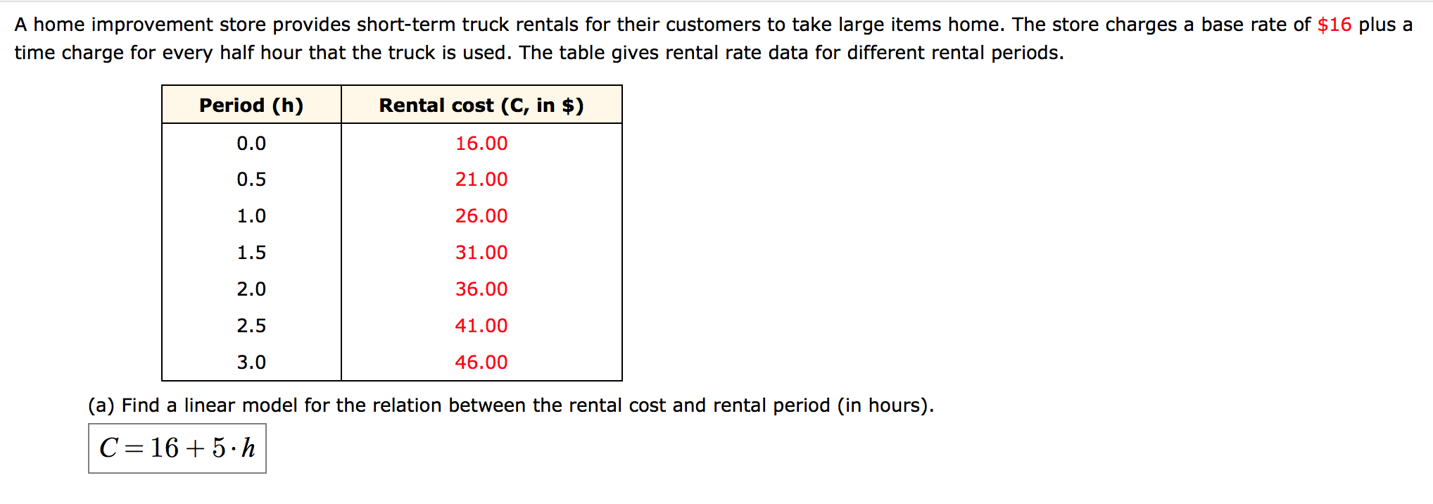 A home improvement store provides short-term truck rentals for their customers to take large items home. The store charges a base rate of $16 plus a
time charge for every half hour that the truck is used. The table gives rental rate data for different rental periods.
Period (h)
Rental cost (C, in $)
0.0
16.00
0.5
21.00
1.0
26.00
1.5
31.00
2.0
36.00
2.5
41.00
3.0
46.00
(a) Find a linear model for the relation between the rental cost and rental period (in hours).
