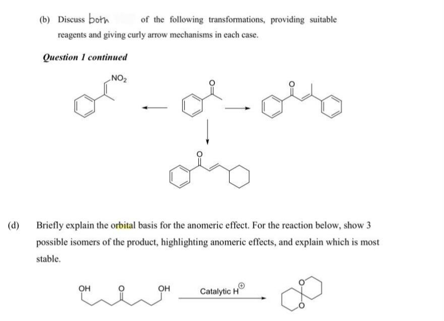 (b) Discuss both
of the following transformations, providing suitable
reagents and giving curly arrow mechanisms in each case.
Question 1 continued
NO2
(d)
Briefly explain the orbital basis for the anomeric effect. For the reaction below, show 3
possible isomers of the product, highlighting anomeric effects, and explain which is most
stable.
OH
OH
Catalytic H
